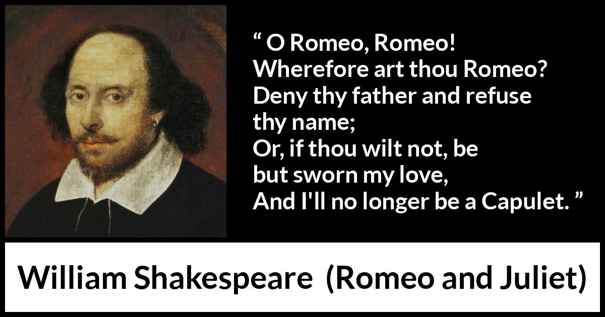 William Shakespeare - Romeo and Juliet - O Romeo, Romeo! Wherefore art thou Romeo?
Deny thy father and refuse thy name;
Or, if thou wilt not, be but sworn my love,
And I'll no longer be a Capulet.