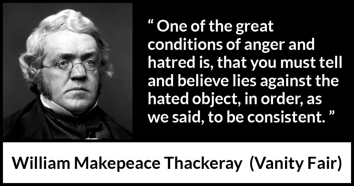 William Makepeace Thackeray - Vanity Fair - One of the great conditions of anger and hatred is, that you must tell and believe lies against the hated object, in order, as we said, to be consistent.