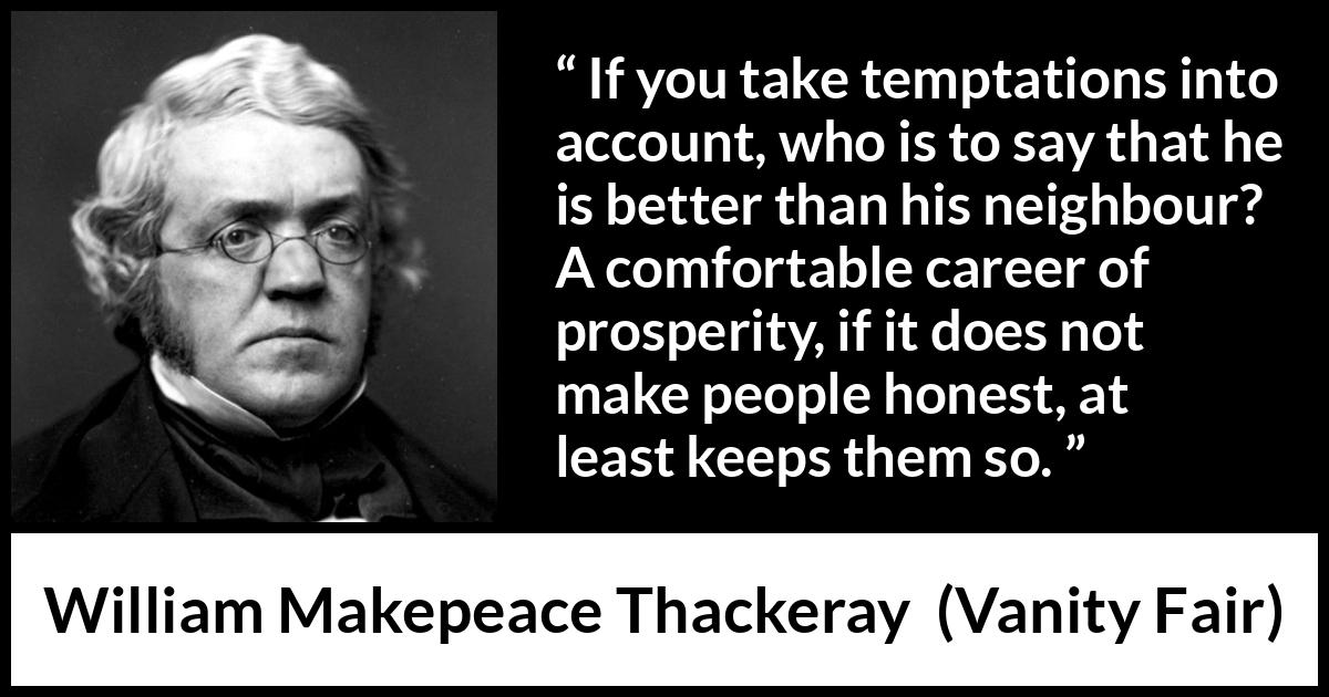 William Makepeace Thackeray - Vanity Fair - If you take temptations into account, who is to say that he is better than his neighbour? A comfortable career of prosperity, if it does not make people honest, at least keeps them so.