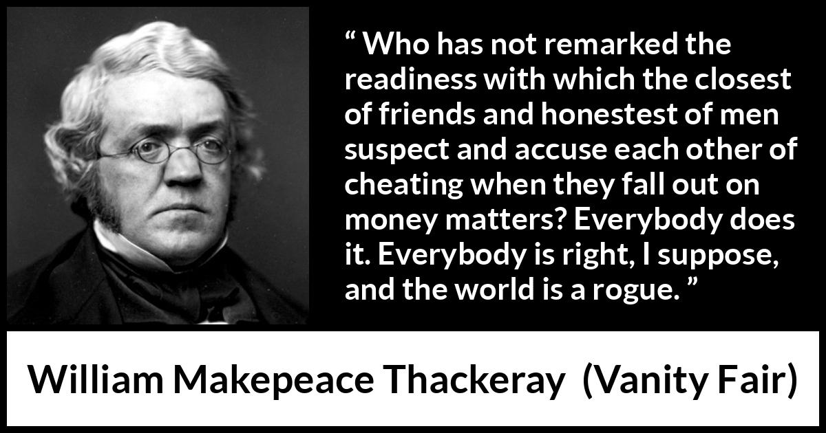 William Makepeace Thackeray - Vanity Fair - Who has not remarked the readiness with which the closest of friends and honestest of men suspect and accuse each other of cheating when they fall out on money matters? Everybody does it. Everybody is right, I suppose, and the world is a rogue.