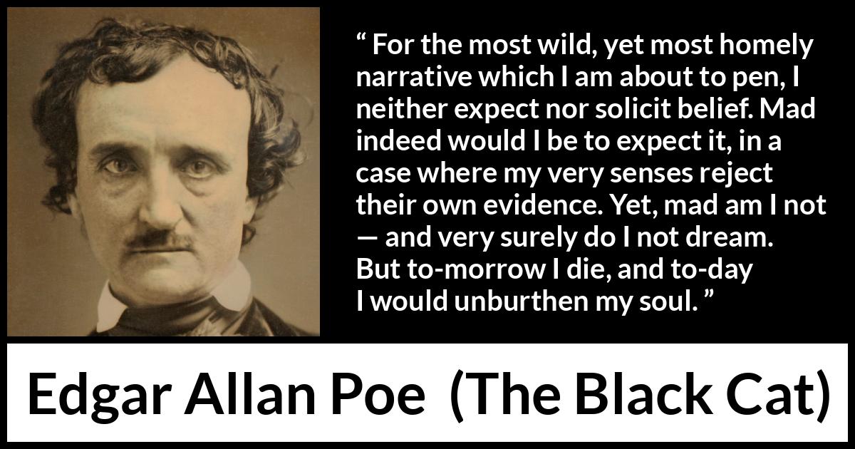 Edgar Allan Poe - The Black Cat - For the most wild, yet most homely narrative which I am about to pen, I neither expect nor solicit belief. Mad indeed would I be to expect it, in a case where my very senses reject their own evidence. Yet, mad am I not — and very surely do I not dream. But to-morrow I die, and to-day I would unburthen my soul.