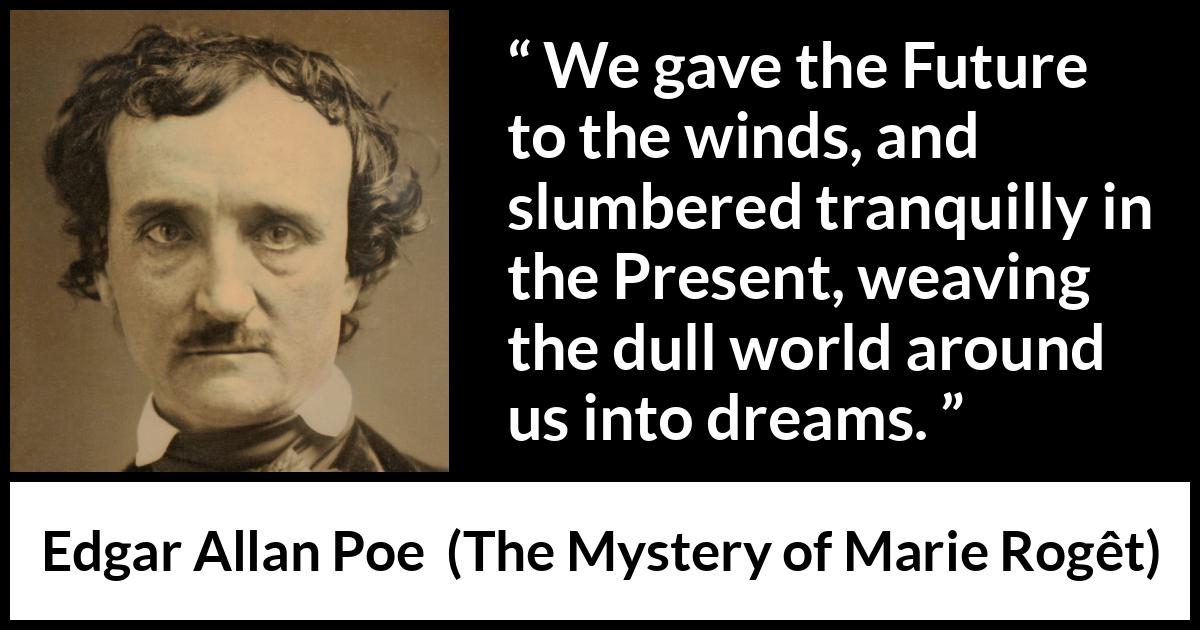 Edgar Allan Poe - The Mystery of Marie Rogêt - We gave the Future to the winds, and slumbered tranquilly in the Present, weaving the dull world around us into dreams.