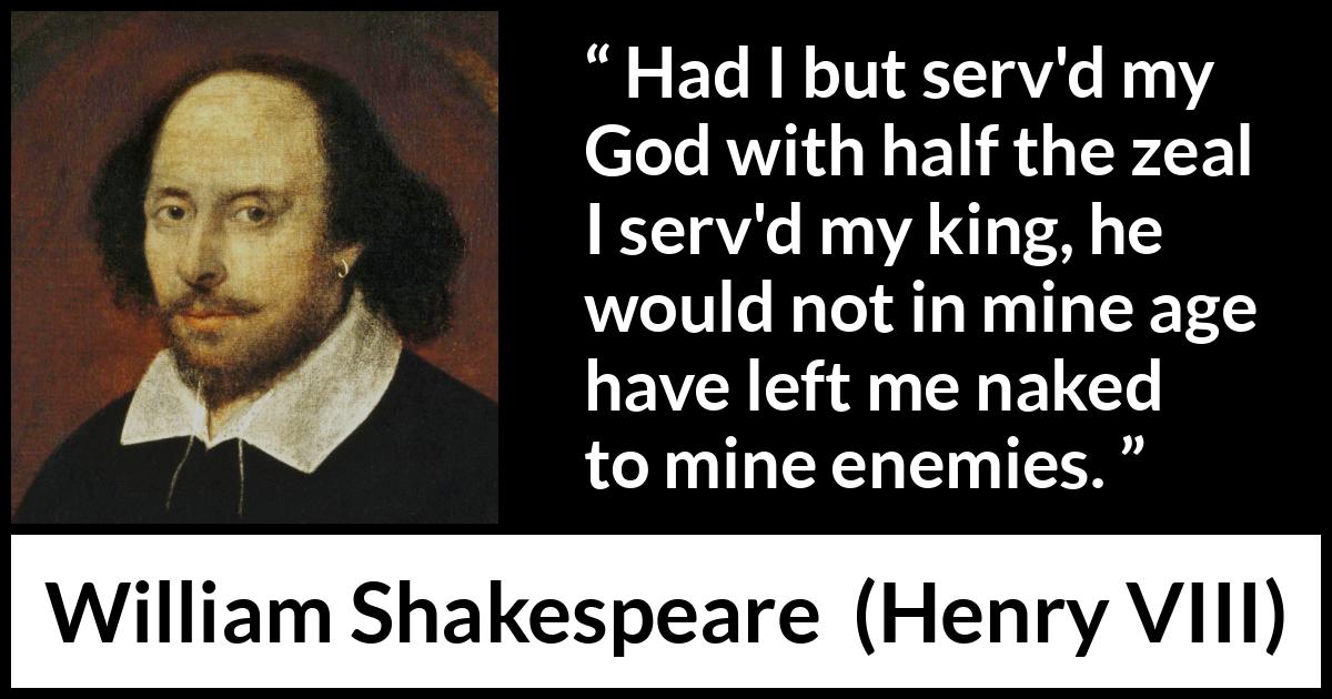William Shakespeare - Henry VIII - Had I but serv'd my God with half the zeal I serv'd my king, he would not in mine age have left me naked to mine enemies.