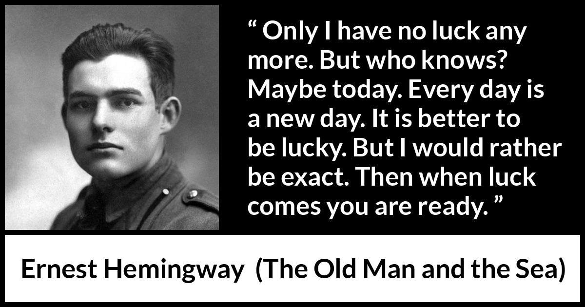 Ernest Hemingway - The Old Man and the Sea - Only I have no luck any more. But who knows? Maybe today. Every day is a new day. It is better to be lucky. But I would rather be exact. Then when luck comes you are ready.