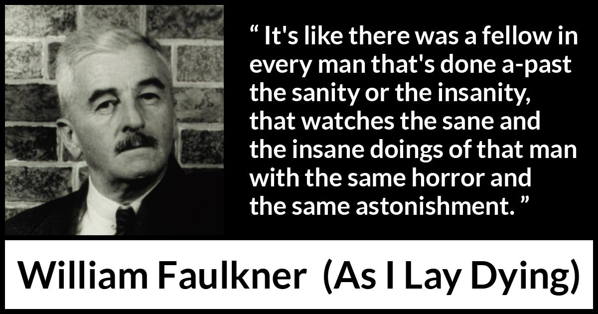 William Faulkner - As I Lay Dying - It's like there was a fellow in every man that's done a-past the sanity or the insanity, that watches the sane and the insane doings of that man with the same horror and the same astonishment.