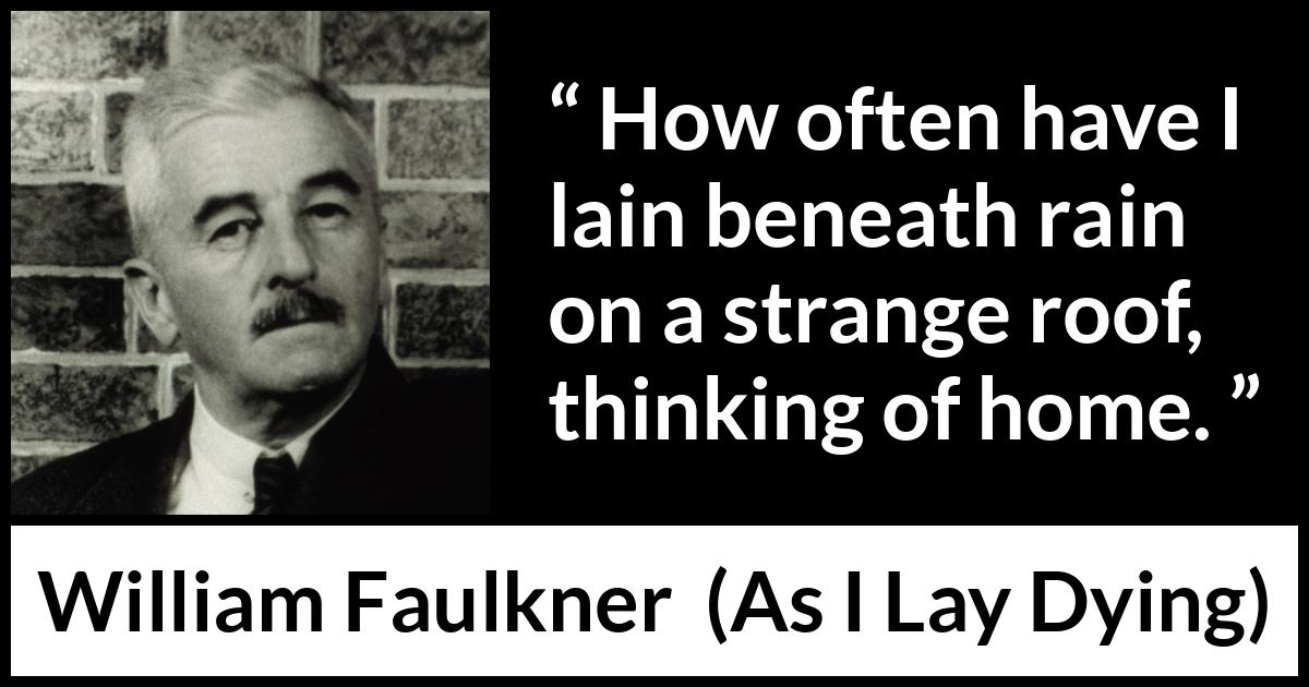 William Faulkner - As I Lay Dying - How often have I lain beneath rain on a strange roof, thinking of home.