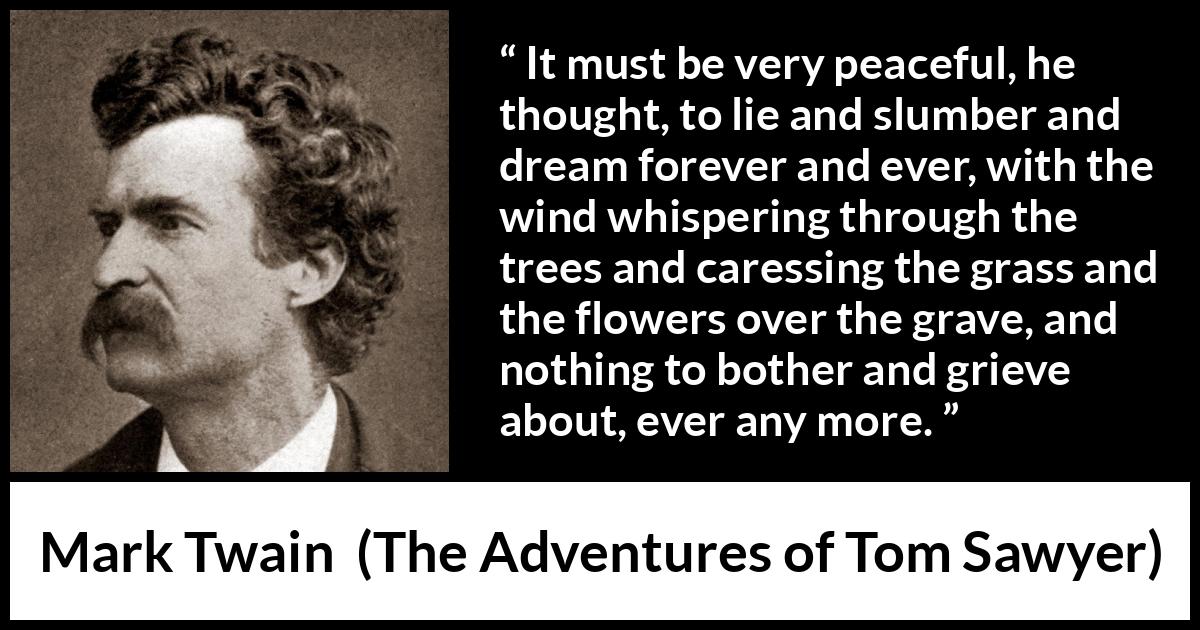 Mark Twain - The Adventures of Tom Sawyer - It must be very peaceful, he thought, to lie and slumber and dream forever and ever, with the wind whispering through the trees and caressing the grass and the flowers over the grave, and nothing to bother and grieve about, ever any more.