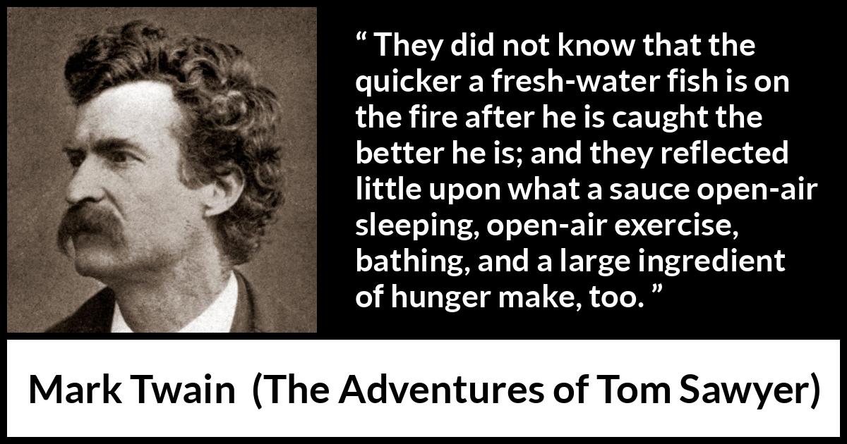 Mark Twain - The Adventures of Tom Sawyer - They did not know that the quicker a fresh-water fish is on the fire after he is caught the better he is; and they reflected little upon what a sauce open-air sleeping, open-air exercise, bathing, and a large ingredient of hunger make, too.