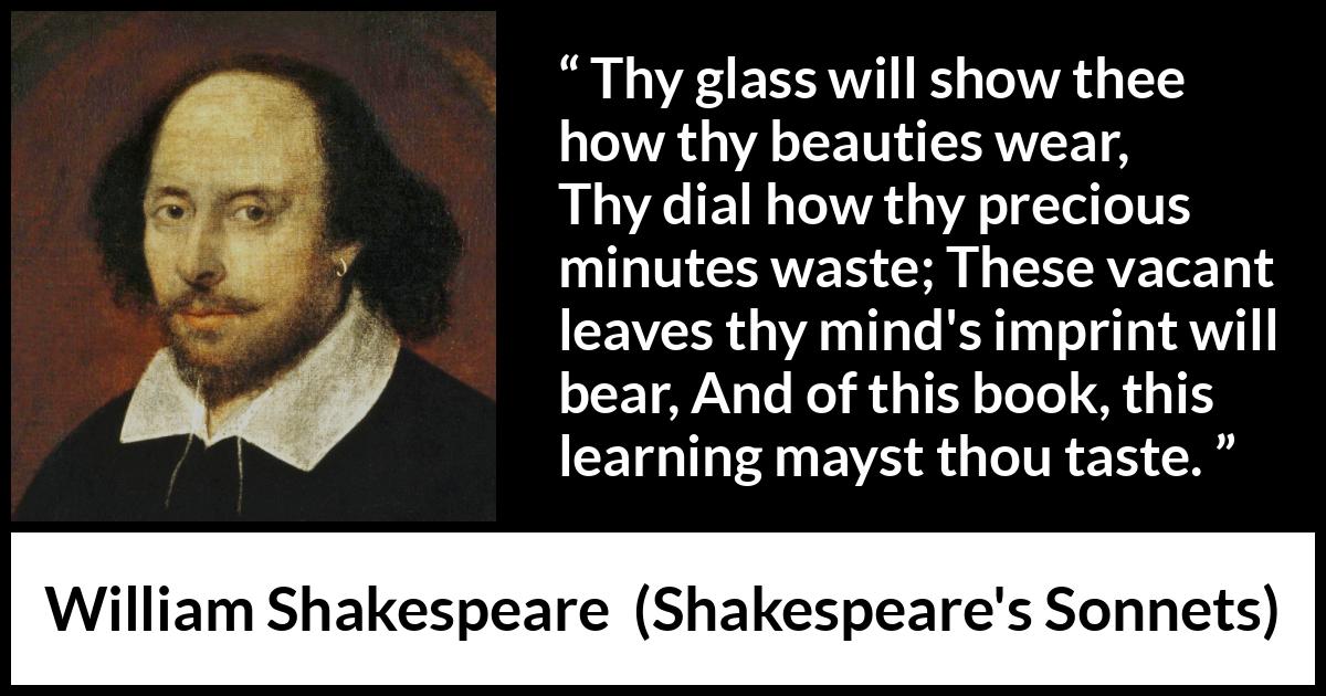 William Shakespeare - Shakespeare's Sonnets - Thy glass will show thee how thy beauties wear, Thy dial how thy precious minutes waste; These vacant leaves thy mind's imprint will bear, And of this book, this learning mayst thou taste.