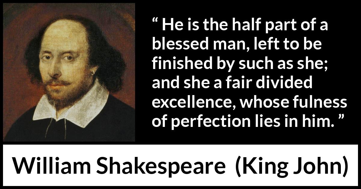 William Shakespeare - King John - He is the half part of a blessed man, left to be finished by such as she; and she a fair divided excellence, whose fulness of perfection lies in him.