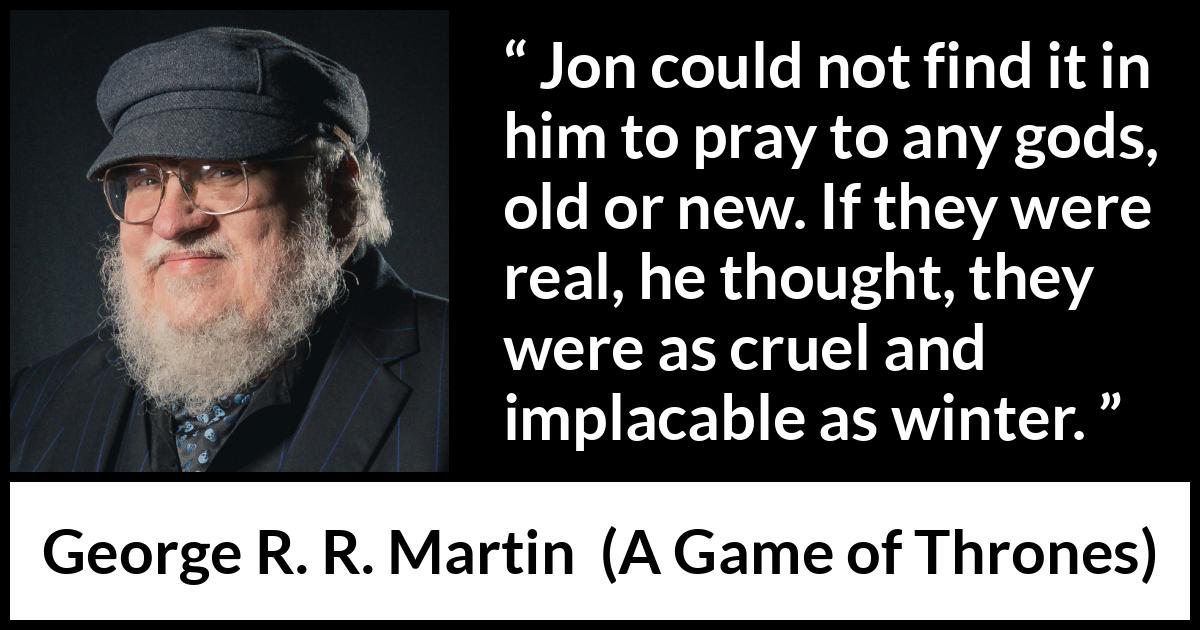 George R. R. Martin - A Game of Thrones - Jon could not find it in him to pray to any gods, old or new. If they were real, he thought, they were as cruel and implacable as winter.