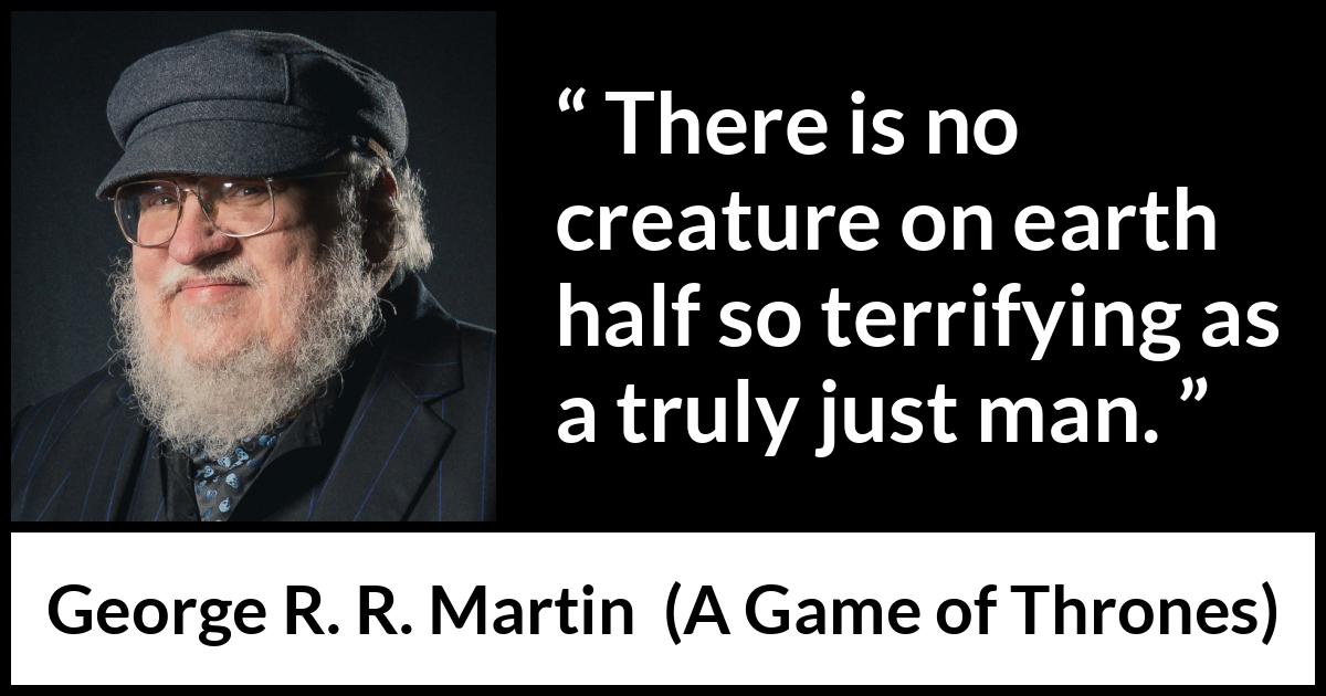 George R. R. Martin - A Game of Thrones - There is no creature on earth half so terrifying as a truly just man.