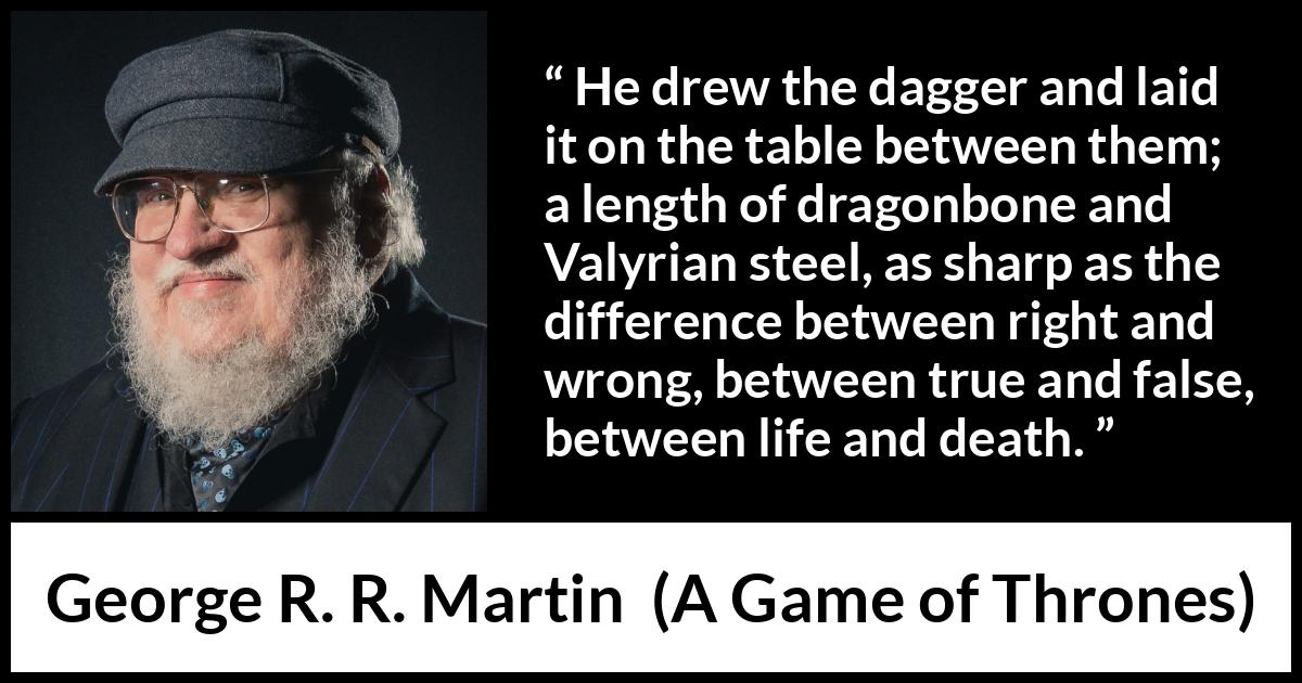George R. R. Martin - A Game of Thrones - He drew the dagger and laid it on the table between them; a length of dragonbone and Valyrian steel, as sharp as the difference between right and wrong, between true and false, between life and death.