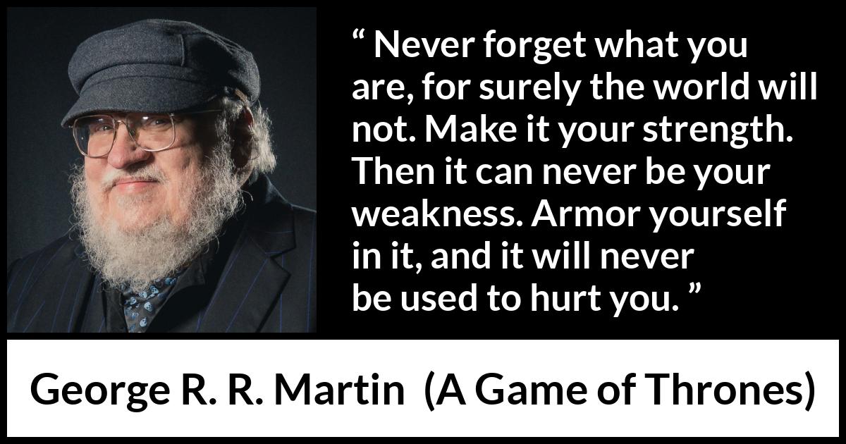 George R. R. Martin - A Game of Thrones - Never forget what you are, for surely the world will not. Make it your strength. Then it can never be your weakness. Armor yourself in it, and it will never be used to hurt you.