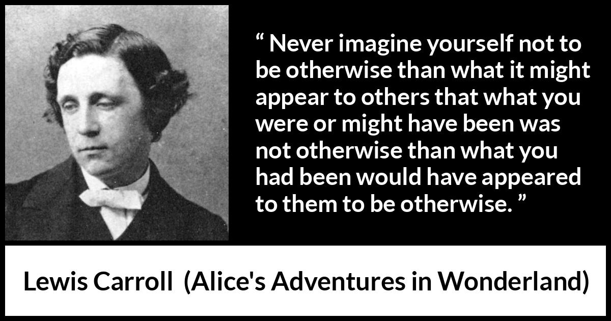 Lewis Carroll - Alice's Adventures in Wonderland - Never imagine yourself not to be otherwise than what it might appear to others that what you were or might have been was not otherwise than what you had been would have appeared to them to be otherwise.