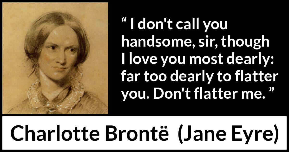 Charlotte Brontë - Jane Eyre - I don't call you handsome, sir, though I love you most dearly: far too dearly to flatter you. Don't flatter me.