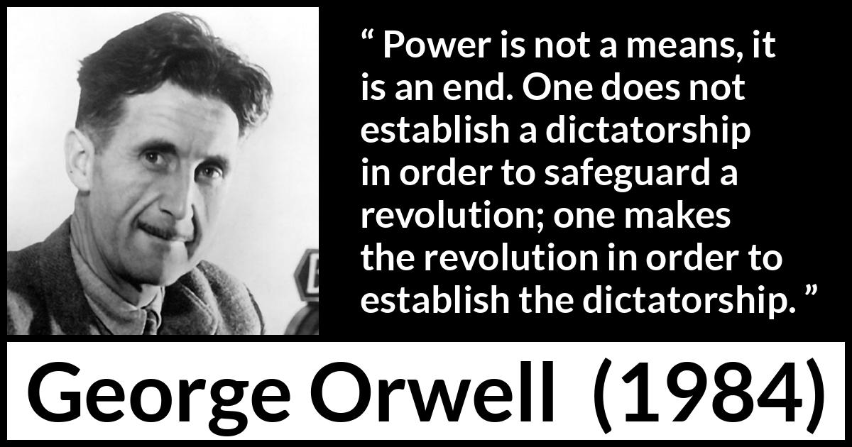 George Orwell - 1984 - Power is not a means, it is an end. One does not establish a dictatorship in order to safeguard a revolution; one makes the revolution in order to establish the dictatorship.