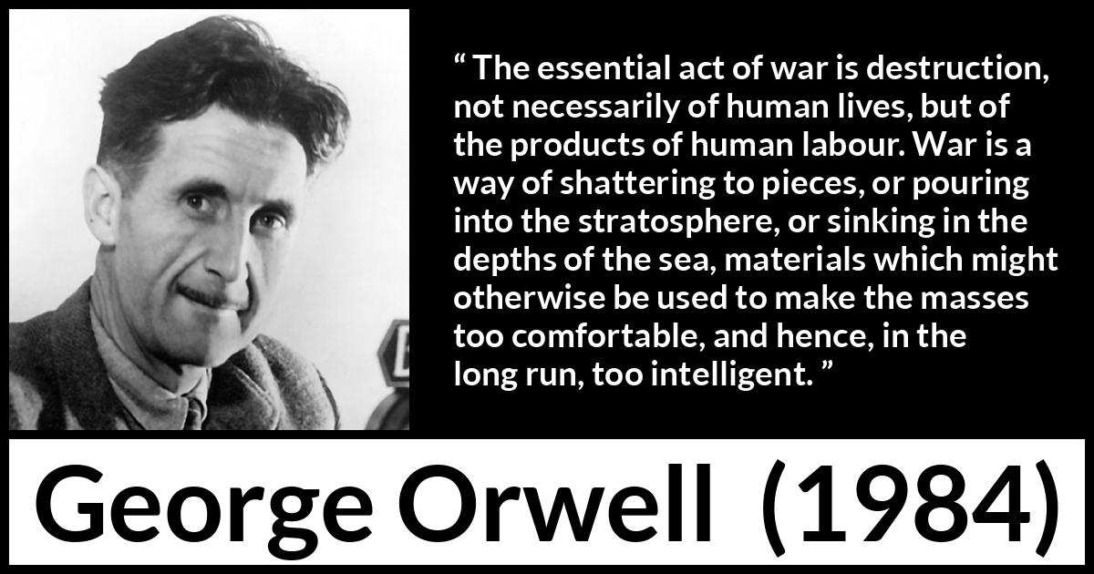 George Orwell - 1984 - The essential act of war is destruction, not necessarily of human lives, but of the products of human labour. War is a way of shattering to pieces, or pouring into the stratosphere, or sinking in the depths of the sea, materials which might otherwise be used to make the masses too comfortable, and hence, in the long run, too intelligent.