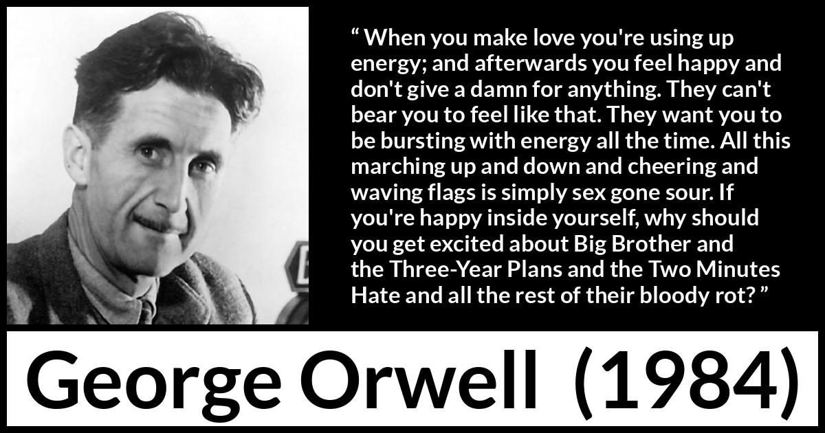 George Orwell - 1984 - When you make love you're using up energy; and afterwards you feel happy and don't give a damn for anything. They can't bear you to feel like that. They want you to be bursting with energy all the time. All this marching up and down and cheering and waving flags is simply sex gone sour. If you're happy inside yourself, why should you get excited about Big Brother and the Three-Year Plans and the Two Minutes Hate and all the rest of their bloody rot?