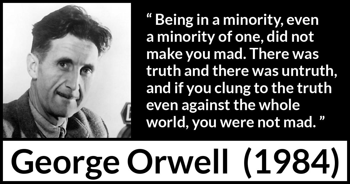 George Orwell - 1984 - Being in a minority, even a minority of one, did not make you mad. There was truth and there was untruth, and if you clung to the truth even against the whole world, you were not mad.