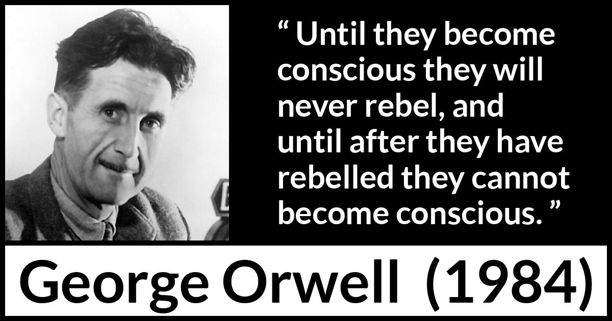 George Orwell - 1984 - Until they become conscious they will never rebel, and until after they have rebelled they cannot become conscious.