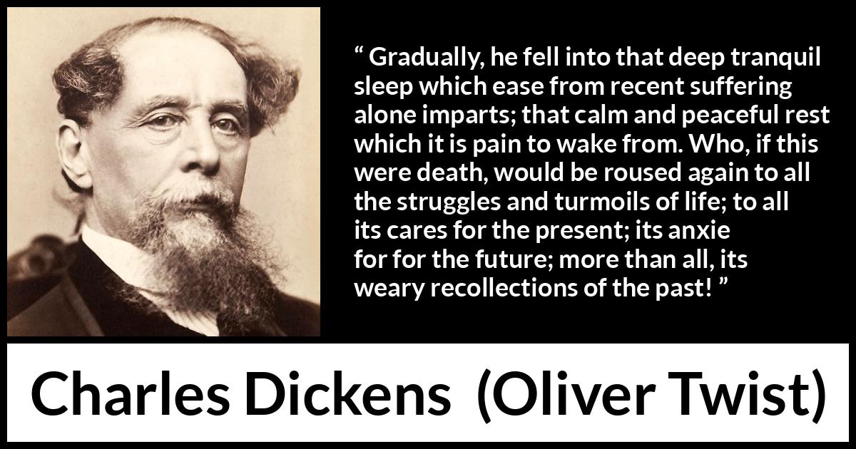 Charles Dickens - Oliver Twist - Gradually, he fell into that deep tranquil sleep which ease from recent suffering alone imparts; that calm and peaceful rest which it is pain to wake from. Who, if this were death, would be roused again to all the struggles and turmoils of life; to all its cares for the present; its anxieties for the future; more than all, its weary recollections of the past!