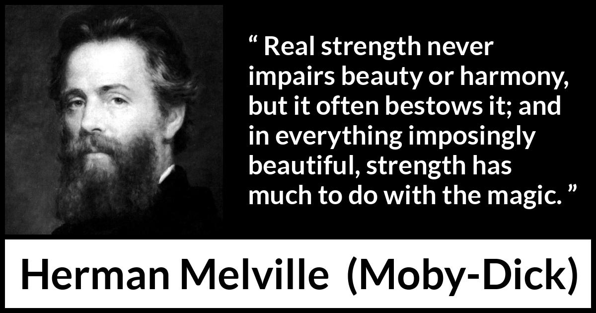 Herman Melville - Moby-Dick - Real strength never impairs beauty or harmony, but it often bestows it; and in everything imposingly beautiful, strength has much to do with the magic.