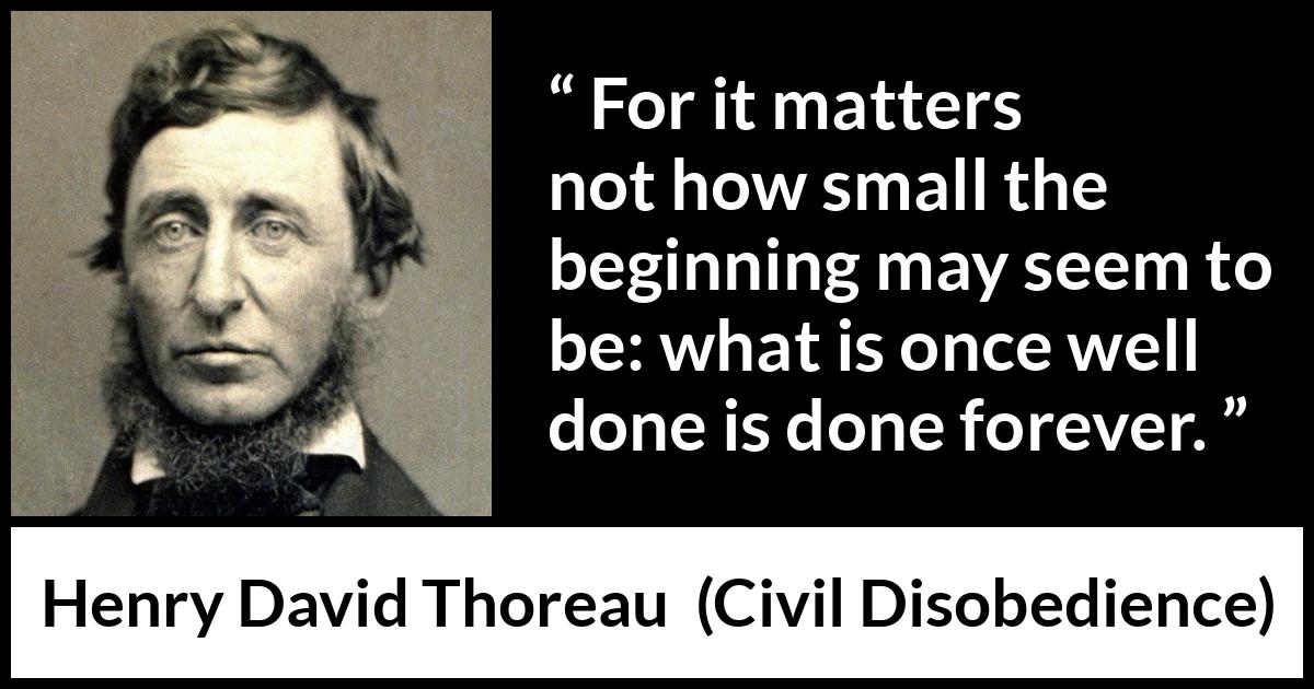 Henry David Thoreau - Civil Disobedience - For it matters not how small the beginning may seem to be: what is once well done is done forever.
