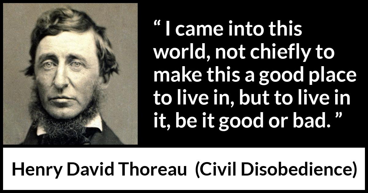 Henry David Thoreau - Civil Disobedience - I came into this world, not chiefly to make this a good place to live in, but to live in it, be it good or bad.