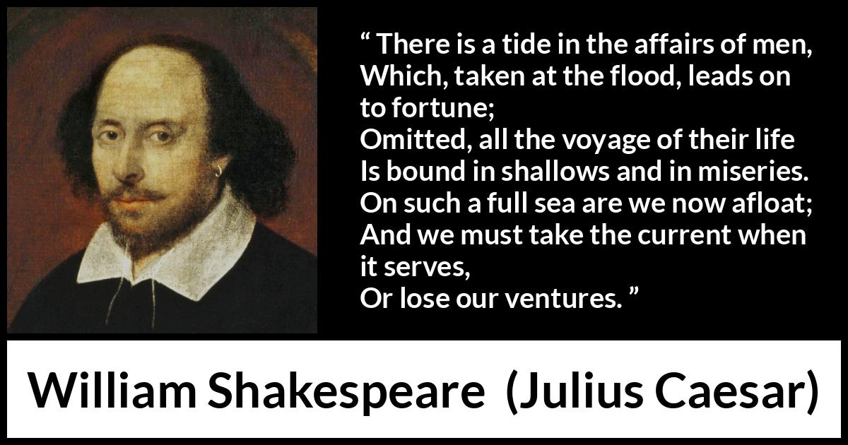William Shakespeare - Julius Caesar - There is a tide in the affairs of men,
Which, taken at the flood, leads on to fortune;
Omitted, all the voyage of their life
Is bound in shallows and in miseries.
On such a full sea are we now afloat;
And we must take the current when it serves,
Or lose our ventures.