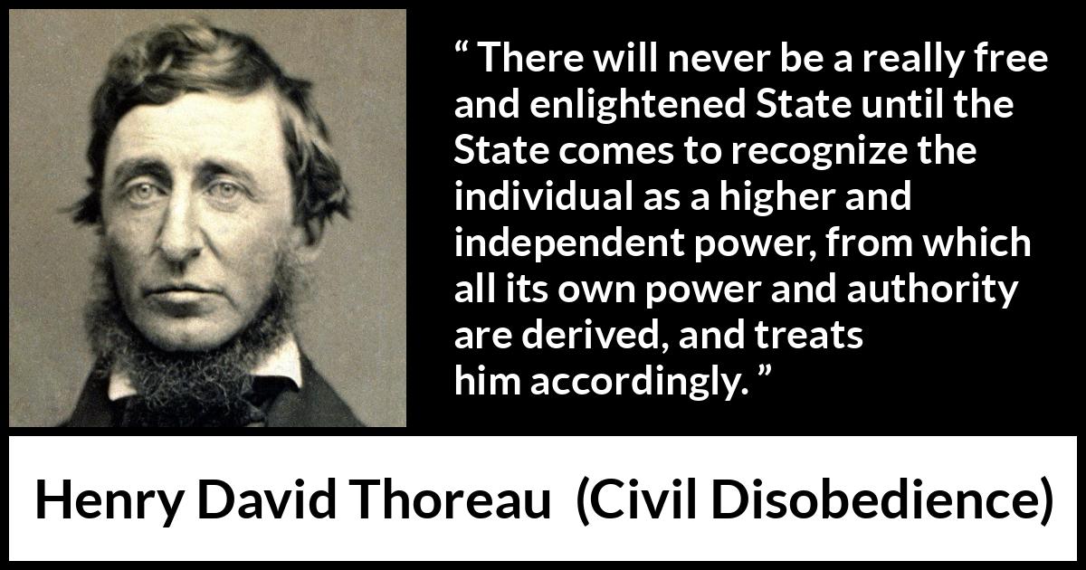 Henry David Thoreau - Civil Disobedience - There will never be a really free and enlightened State until the State comes to recognize the individual as a higher and independent power, from which all its own power and authority are derived, and treats him accordingly.