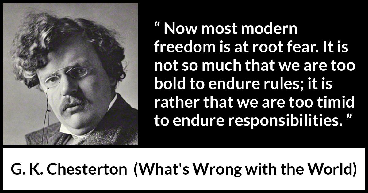 G. K. Chesterton - What's Wrong with the World - Now most modern freedom is at root fear. It is not so much that we are too bold to endure rules; it is rather that we are too timid to endure responsibilities.
