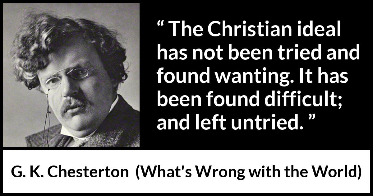 G. K. Chesterton - What's Wrong with the World - The Christian ideal has not been tried and found wanting. It has been found difficult; and left untried.