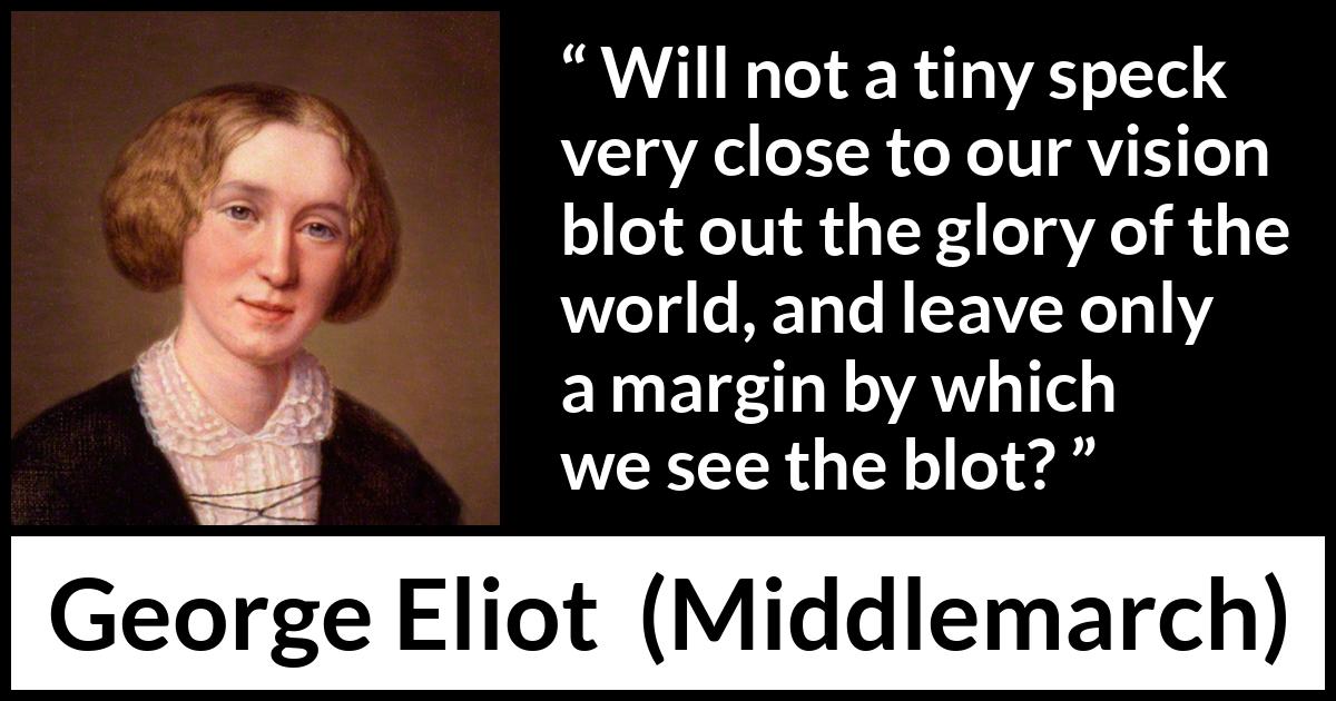 George Eliot - Middlemarch - Will not a tiny speck very close to our vision blot out the glory of the world, and leave only a margin by which we see the blot?