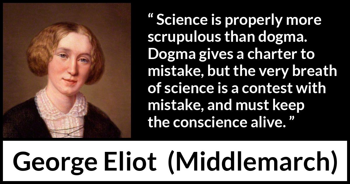 George Eliot - Middlemarch - Science is properly more scrupulous than dogma. Dogma gives a charter to mistake, but the very breath of science is a contest with mistake, and must keep the conscience alive.