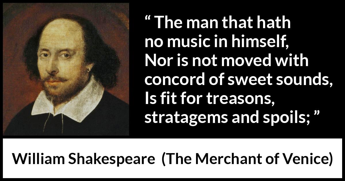 William Shakespeare - The Merchant of Venice - The man that hath no music in himself,
Nor is not moved with concord of sweet sounds,
Is fit for treasons, stratagems and spoils;
