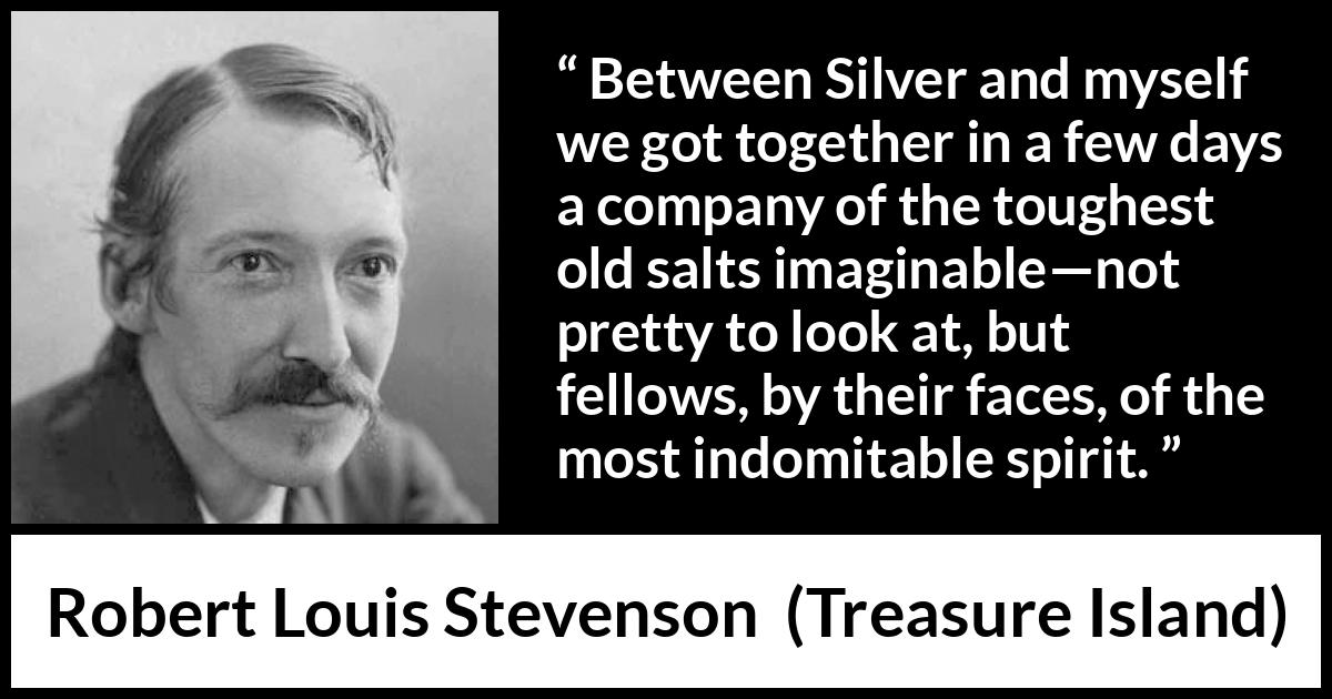 Robert Louis Stevenson - Treasure Island - Between Silver and myself we got together in a few days a company of the toughest old salts imaginable--not pretty to look at, but fellows, by their faces, of the most indomitable spirit.