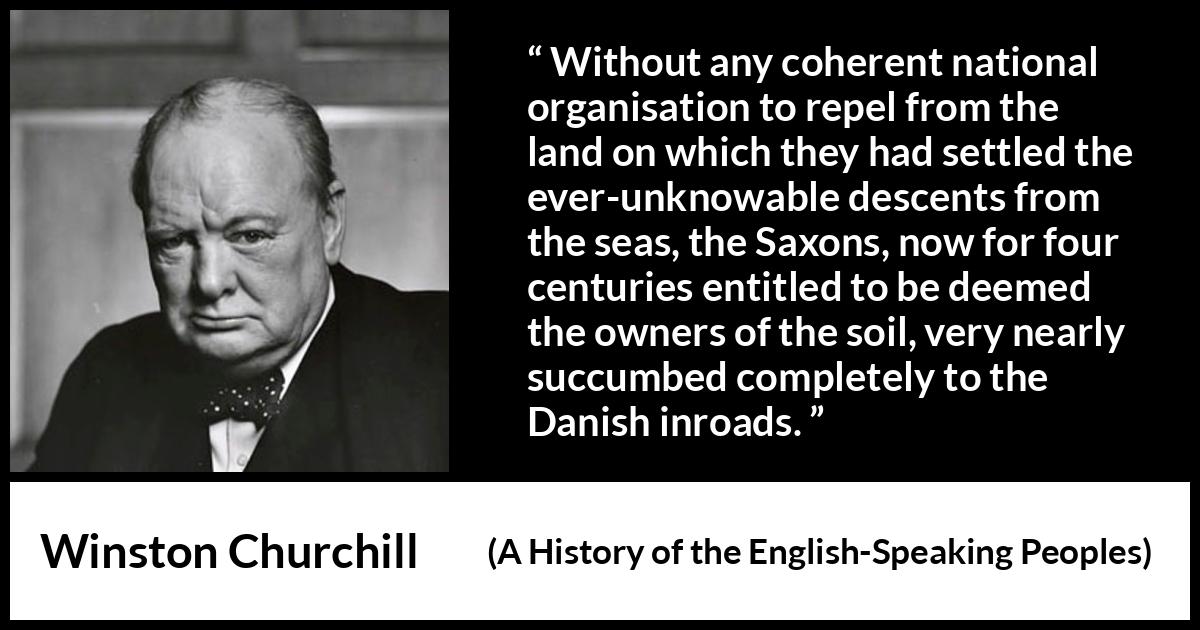 Winston Churchill - A History of the English-Speaking Peoples - Without any coherent national organisation to repel from the land on which they had settled the ever-unknowable descents from the seas, the Saxons, now for four centuries entitled to be deemed the owners of the soil, very nearly succumbed completely to the Danish inroads.