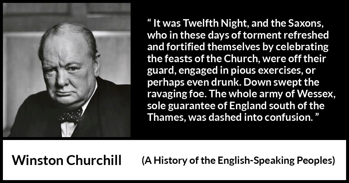 Winston Churchill - A History of the English-Speaking Peoples - It was Twelfth Night, and the Saxons, who in these days of torment refreshed and fortified themselves by celebrating the feasts of the Church, were off their guard, engaged in pious exercises, or perhaps even drunk. Down swept the ravaging foe. The whole army of Wessex, sole guarantee of England south of the Thames, was dashed into confusion.