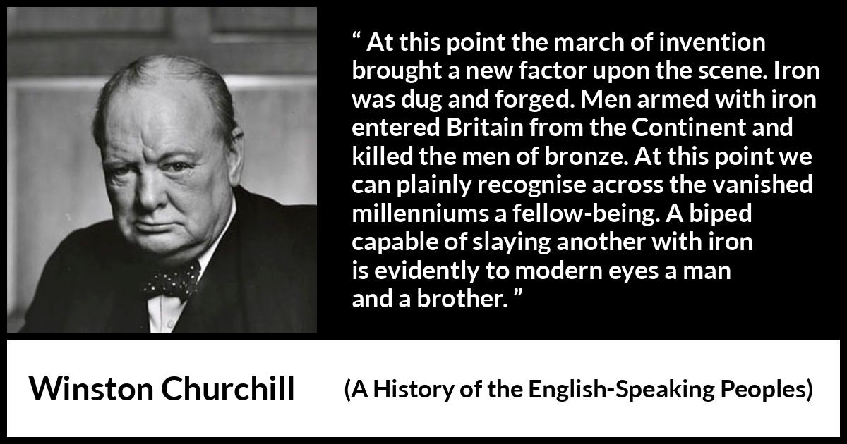 Winston Churchill - A History of the English-Speaking Peoples - At this point the march of invention brought a new factor upon the scene. Iron was dug and forged. Men armed with iron entered Britain from the Continent and killed the men of bronze. At this point we can plainly recognise across the vanished millenniums a fellow-being. A biped capable of slaying another with iron is evidently to modern eyes a man and a brother.