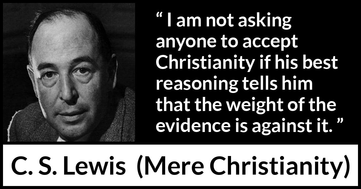 C. S. Lewis - Mere Christianity - I am not asking anyone to accept Christianity if his best reasoning tells him that the weight of the evidence is against it.