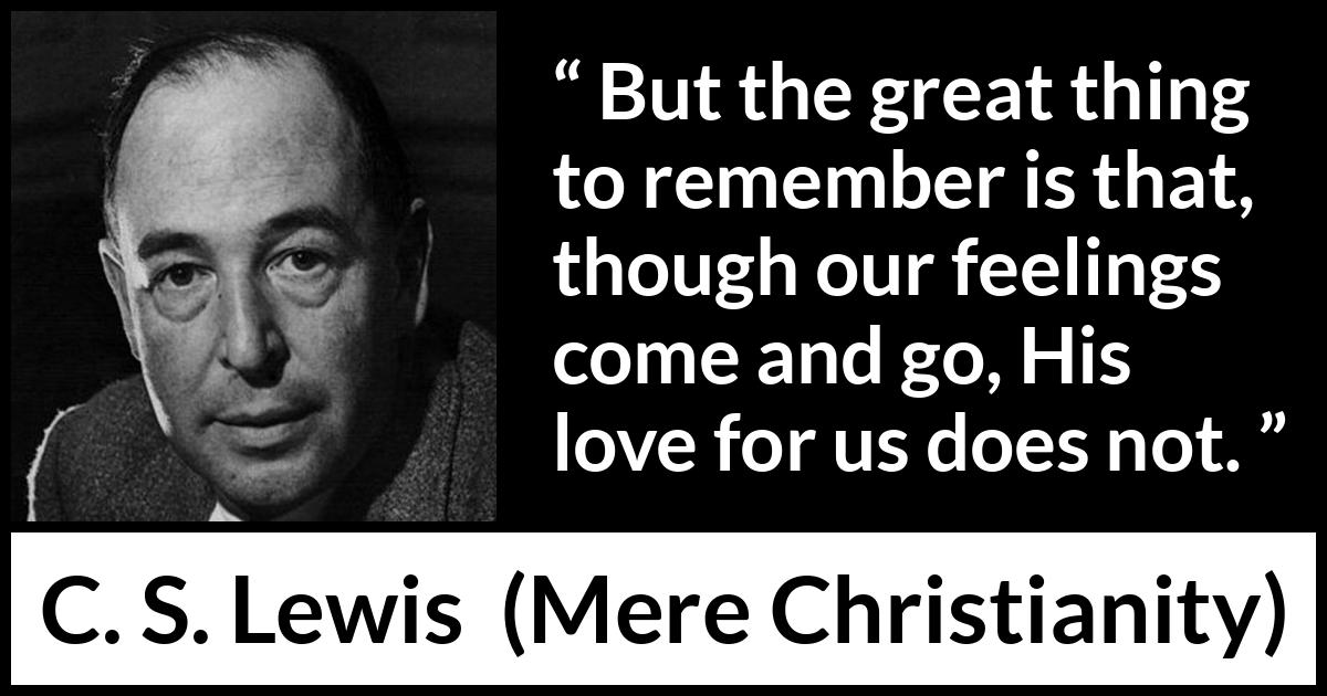 C. S. Lewis - Mere Christianity - But the great thing to remember is that, though our feelings come and go, His love for us does not.