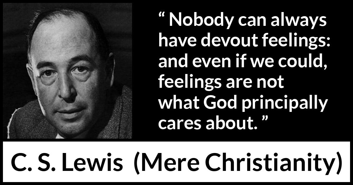 C. S. Lewis - Mere Christianity - Nobody can always have devout feelings: and even if we could, feelings are not what God principally cares about.
