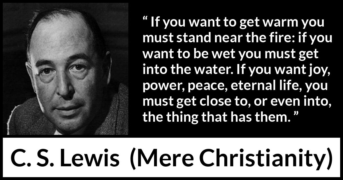 C. S. Lewis - Mere Christianity - If you want to get warm you must stand near the fire: if you want to be wet you must get into the water. If you want joy, power, peace, eternal life, you must get close to, or even into, the thing that has them.
