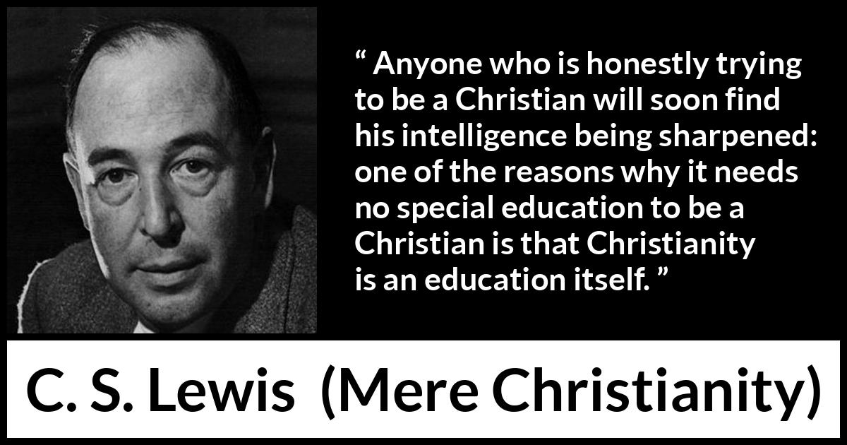 C. S. Lewis - Mere Christianity - Anyone who is honestly trying to be a Christian will soon find his intelligence being sharpened: one of the reasons why it needs no special education to be a Christian is that Christianity is an education itself.