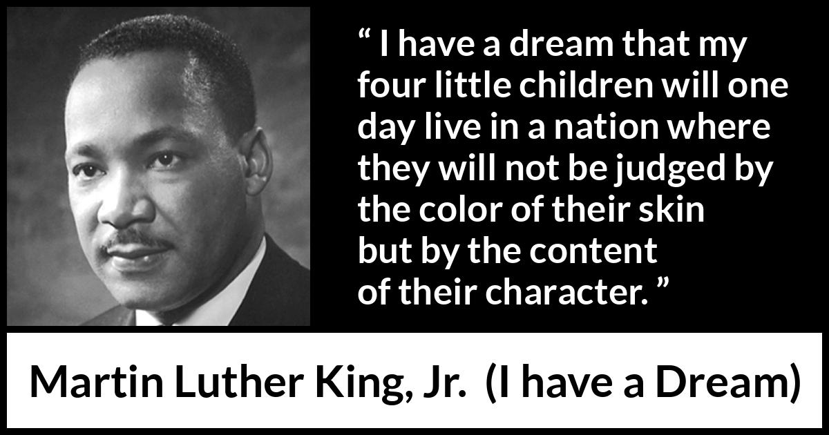 Martin Luther King, Jr. - I have a Dream - I have a dream that my four little children will one day live in a nation where they will not be judged by the color of their skin but by the content of their character.