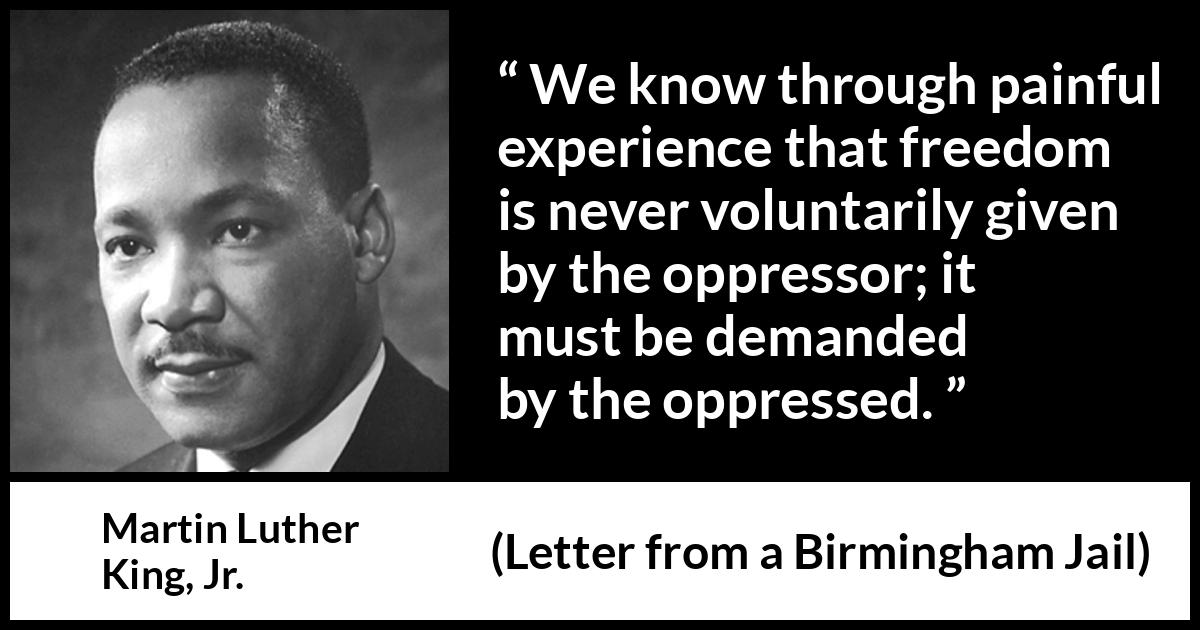 Martin Luther King, Jr. - Letter from a Birmingham Jail - We know through painful experience that freedom is never voluntarily given by the oppressor; it must be demanded by the oppressed.