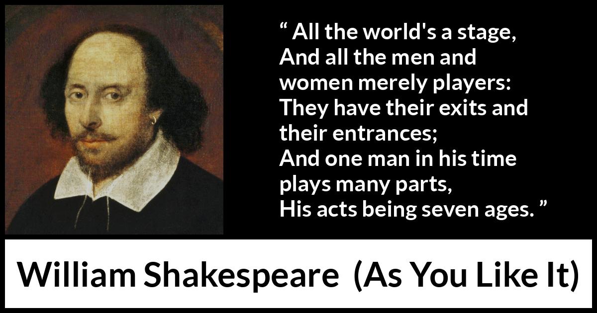 William Shakespeare - As You Like It - All the world's a stage,
And all the men and women merely players:
They have their exits and their entrances;
And one man in his time plays many parts,
His acts being seven ages.