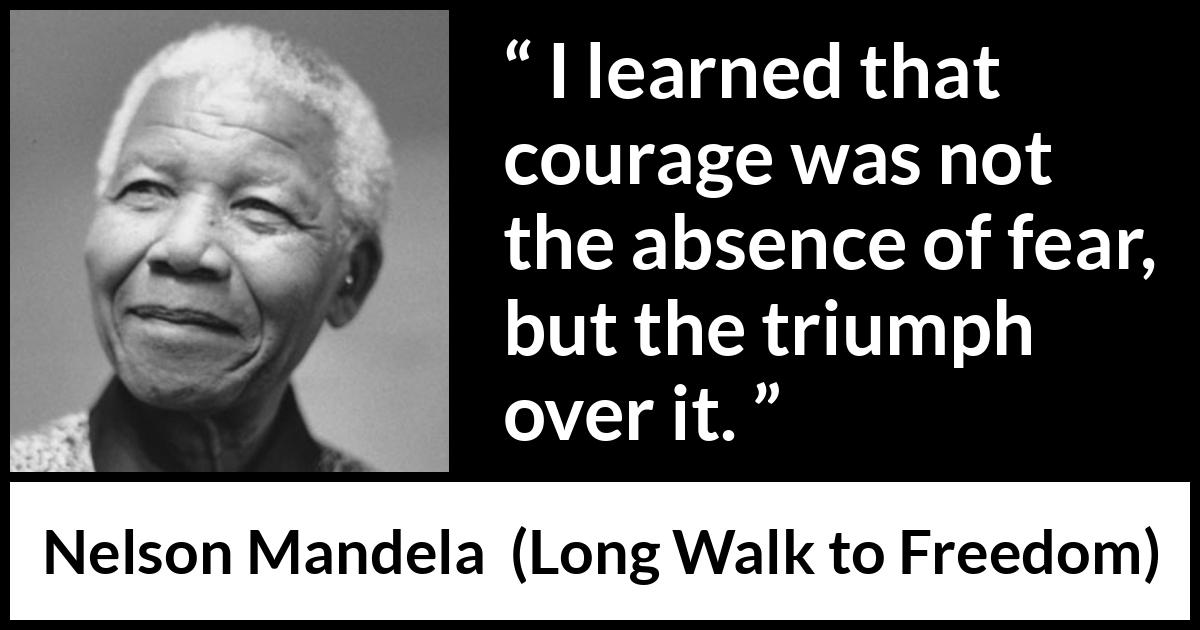 Nelson Mandela - Long Walk to Freedom - I learned that courage was not the absence of fear, but the triumph over it.