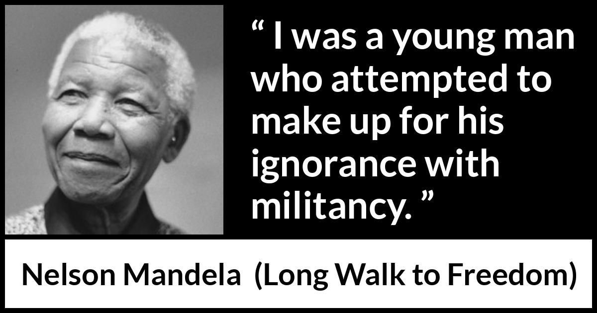 Nelson Mandela - Long Walk to Freedom - I was a young man who attempted to make up for his ignorance with militancy.
